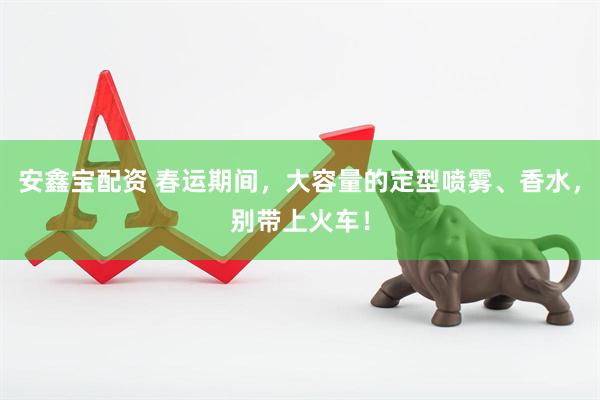 安鑫宝配资 春运期间，大容量的定型喷雾、香水，别带上火车！
