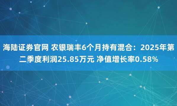 海陆证券官网 农银瑞丰6个月持有混合：2025年第二季度利润25.85万元 净值增长率0.58%
