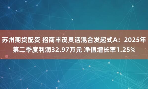 苏州期货配资 招商丰茂灵活混合发起式A：2025年第二季度利润32.97万元 净值增长率1.25%