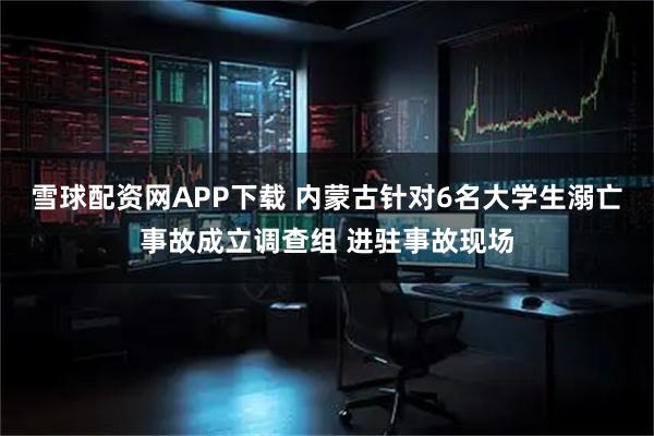雪球配资网APP下载 内蒙古针对6名大学生溺亡事故成立调查组 进驻事故现场