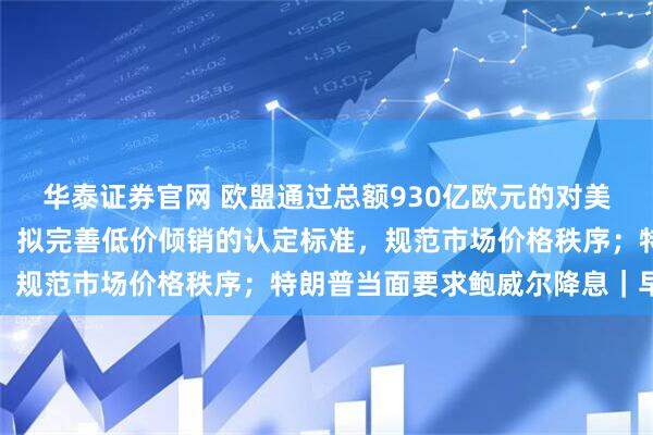 华泰证券官网 欧盟通过总额930亿欧元的对美关税反制计划；两部门：拟完善低价倾销的认定标准，规范市场价格秩序；特朗普当面要求鲍威尔降息｜早报