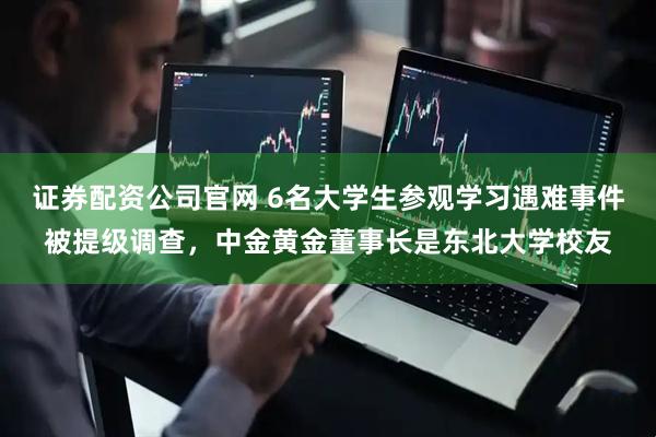 证券配资公司官网 6名大学生参观学习遇难事件被提级调查，中金黄金董事长是东北大学校友