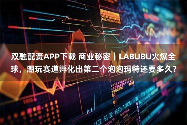 双融配资APP下载 商业秘密｜LABUBU火爆全球，潮玩赛道孵化出第二个泡泡玛特还要多久？