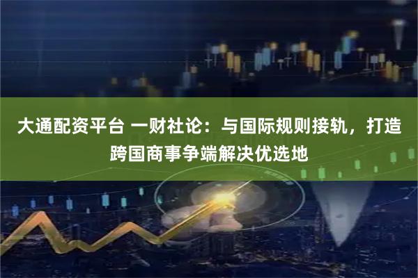 大通配资平台 一财社论：与国际规则接轨，打造跨国商事争端解决优选地