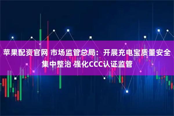 苹果配资官网 市场监管总局：开展充电宝质量安全集中整治 强化CCC认证监管