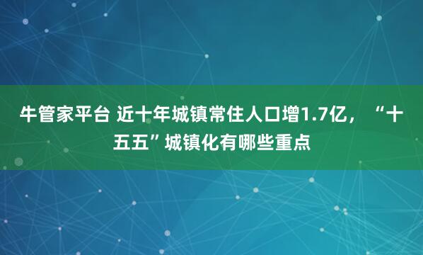 牛管家平台 近十年城镇常住人口增1.7亿， “十五五”城镇化有哪些重点