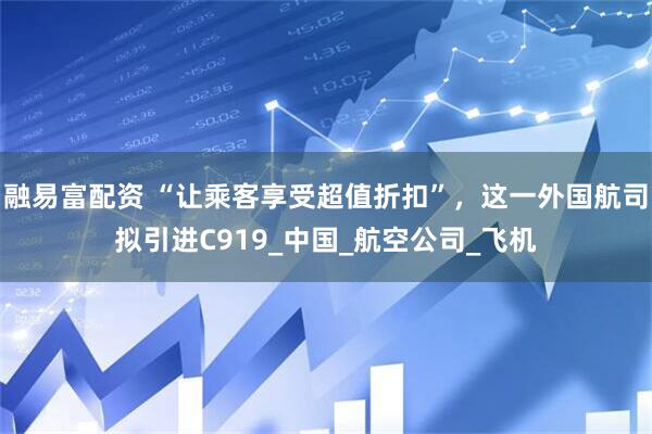 融易富配资 “让乘客享受超值折扣”，这一外国航司拟引进C919_中国_航空公司_飞机