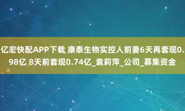 亿宏快配APP下载 康泰生物实控人前妻6天再套现0.98亿 8天前套现0.74亿_袁莉萍_公司_募集资金