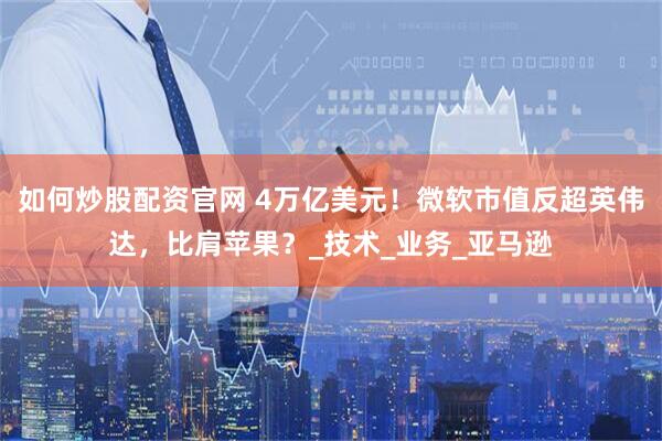 如何炒股配资官网 4万亿美元！微软市值反超英伟达，比肩苹果？_技术_业务_亚马逊