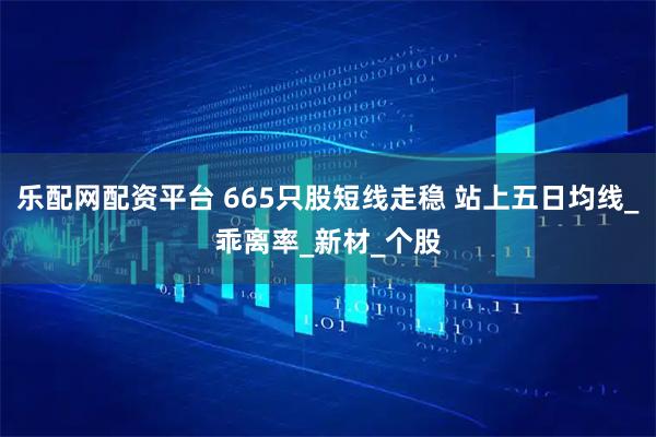 乐配网配资平台 665只股短线走稳 站上五日均线_乖离率_新材_个股