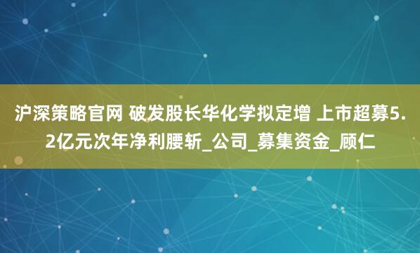 沪深策略官网 破发股长华化学拟定增 上市超募5.2亿元次年净利腰斩_公司_募集资金_顾仁