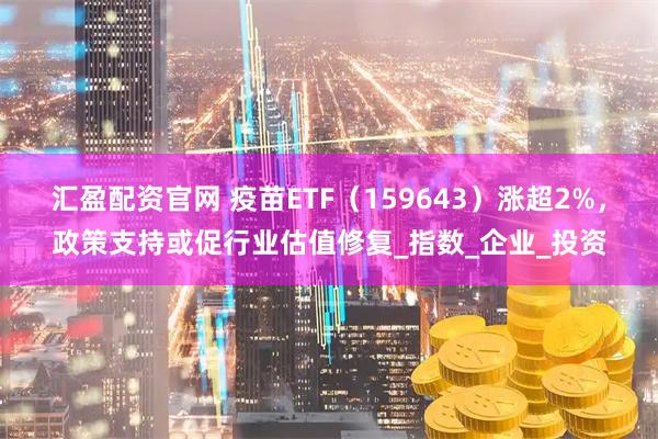 汇盈配资官网 疫苗ETF（159643）涨超2%，政策支持或促行业估值修复_指数_企业_投资