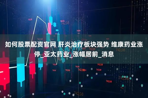 如何股票配资官网 肝炎治疗板块强势 维康药业涨停_亚太药业_涨幅居前_消息