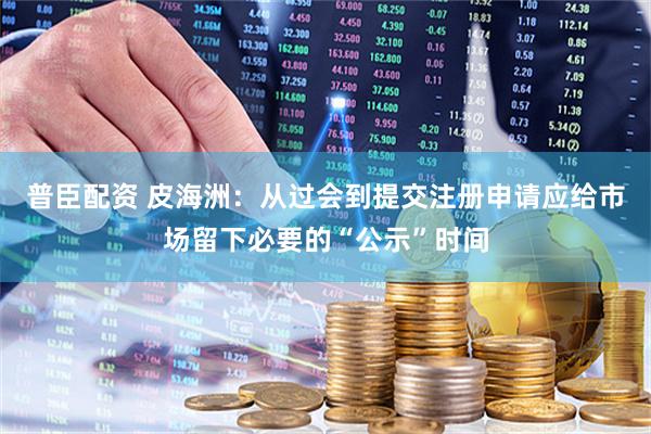 普臣配资 皮海洲：从过会到提交注册申请应给市场留下必要的“公示”时间