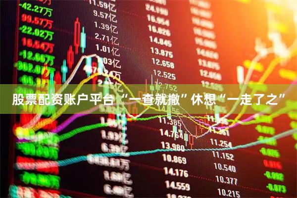 股票配资账户平台 “一查就撤”休想“一走了之”