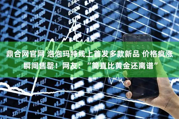 鼎合网官网 泡泡玛特线上首发多款新品 价格疯涨 瞬间售罄！网友：“简直比黄金还离谱”