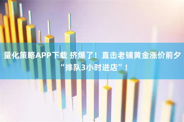 量化策略APP下载 挤爆了！直击老铺黄金涨价前夕 “排队3小时进店”！