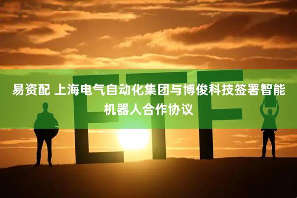 易资配 上海电气自动化集团与博俊科技签署智能机器人合作协议