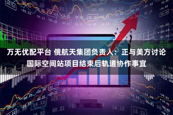 万无优配平台 俄航天集团负责人：正与美方讨论国际空间站项目结束后轨道协作事宜