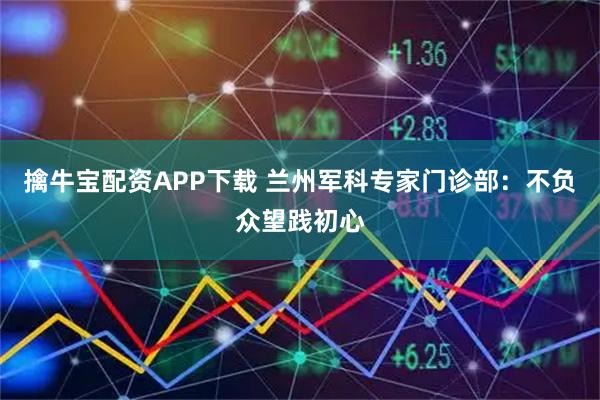 擒牛宝配资APP下载 兰州军科专家门诊部：不负众望践初心