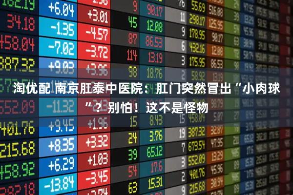 淘优配 南京肛泰中医院：肛门突然冒出“小肉球”？别怕！这不是怪物