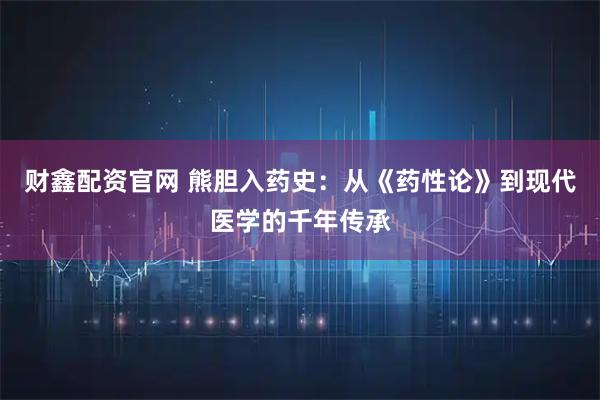 财鑫配资官网 熊胆入药史：从《药性论》到现代医学的千年传承