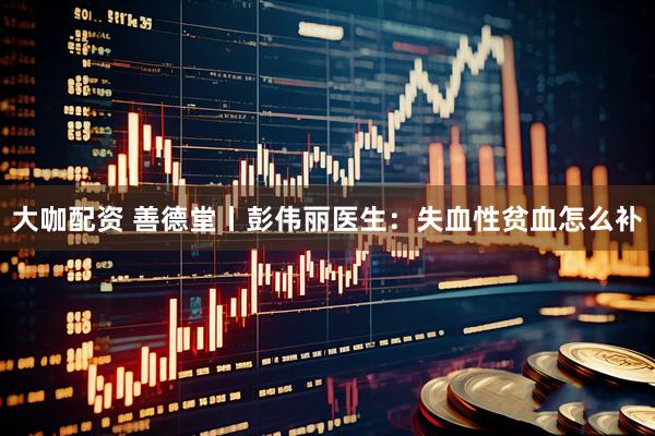 大咖配资 善德堂丨彭伟丽医生：失血性贫血怎么补