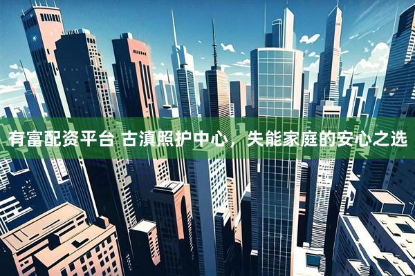 有富配资平台 古滇照护中心，失能家庭的安心之选