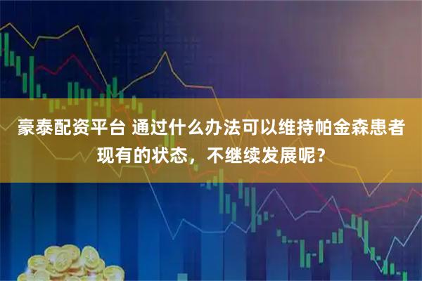 豪泰配资平台 通过什么办法可以维持帕金森患者现有的状态，不继续发展呢？