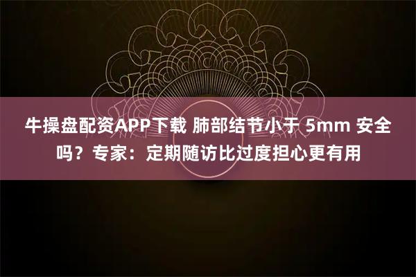 牛操盘配资APP下载 肺部结节小于 5mm 安全吗？专家：定期随访比过度担心更有用