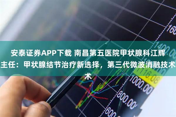 安泰证券APP下载 南昌第五医院甲状腺科江辉主任：甲状腺结节治疗新选择，第三代微波消融技术