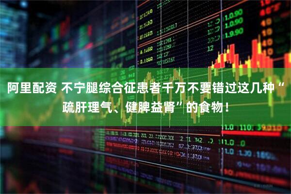 阿里配资 不宁腿综合征患者千万不要错过这几种“疏肝理气、健脾益肾”的食物！