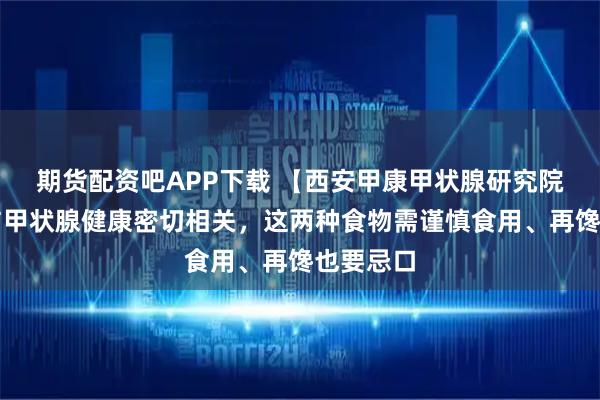 期货配资吧APP下载 【西安甲康甲状腺研究院】饮食与甲状腺健康密切相关，这两种食物需谨慎食用、再馋也要忌口
