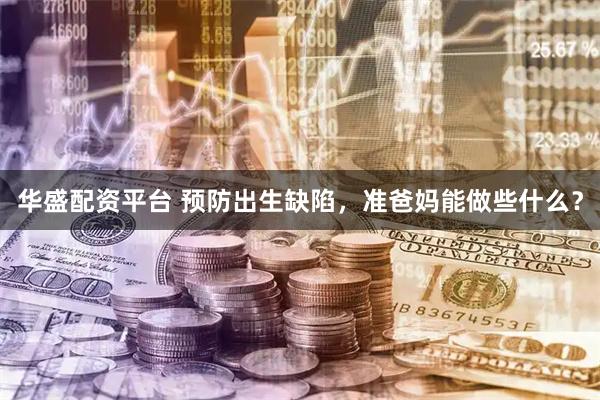 华盛配资平台 预防出生缺陷，准爸妈能做些什么？