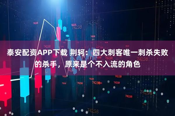 泰安配资APP下载 荆轲：四大刺客唯一刺杀失败的杀手，原来是个不入流的角色