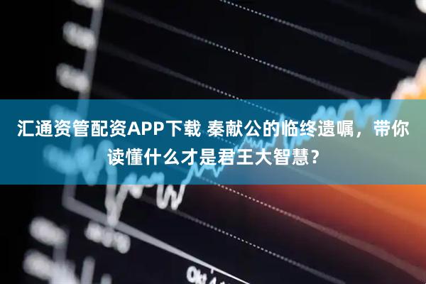 汇通资管配资APP下载 秦献公的临终遗嘱，带你读懂什么才是君王大智慧？