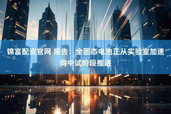 锦富配资官网 报告：全固态电池正从实验室加速向中试阶段推进