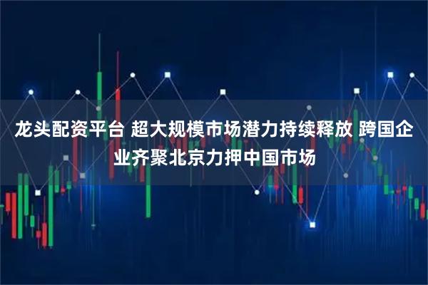 龙头配资平台 超大规模市场潜力持续释放 跨国企业齐聚北京力押中国市场