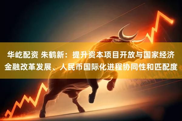 华屹配资 朱鹤新：提升资本项目开放与国家经济金融改革发展、人民币国际化进程协同性和匹配度