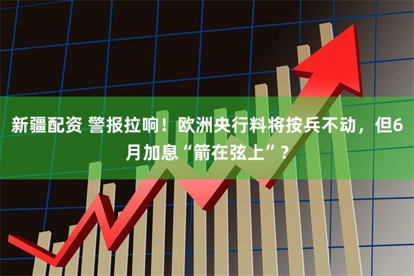 新疆配资 警报拉响！欧洲央行料将按兵不动，但6月加息“箭在弦上”？