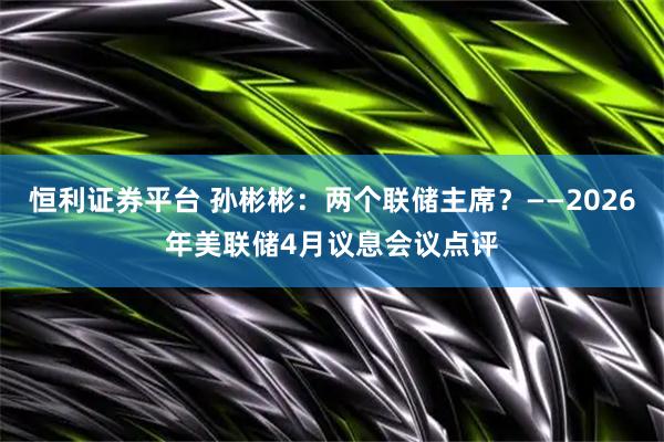 恒利证券平台 孙彬彬：两个联储主席？——2026年美联储4月议息会议点评